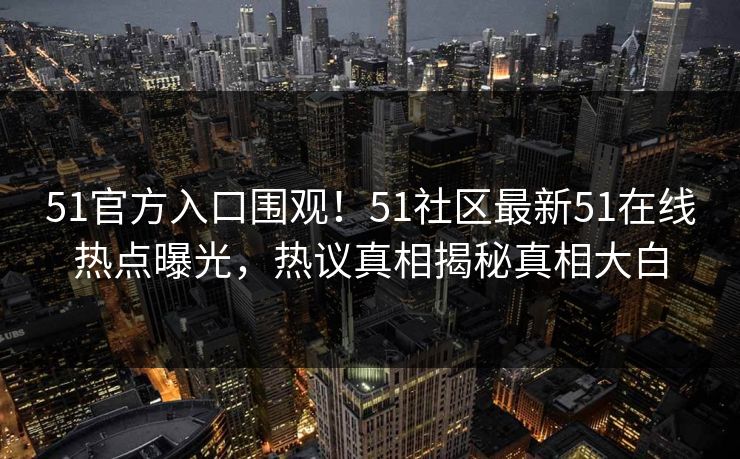 51官方入口围观！51社区最新51在线热点曝光，热议真相揭秘真相大白