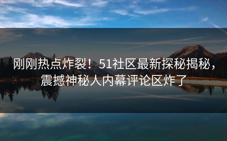刚刚热点炸裂！51社区最新探秘揭秘，震撼神秘人内幕评论区炸了