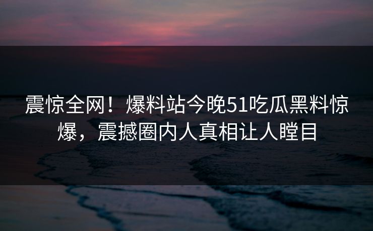 震惊全网！爆料站今晚51吃瓜黑料惊爆，震撼圈内人真相让人瞠目