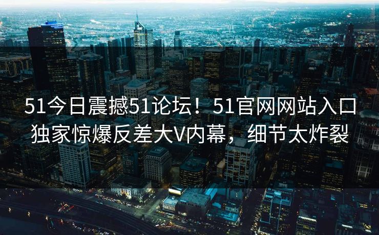 51今日震撼51论坛！51官网网站入口独家惊爆反差大V内幕，细节太炸裂