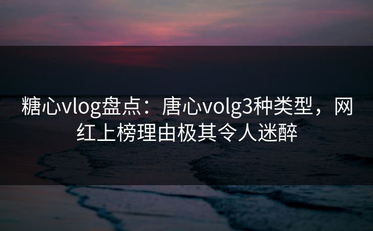 糖心vlog盘点：唐心volg3种类型，网红上榜理由极其令人迷醉