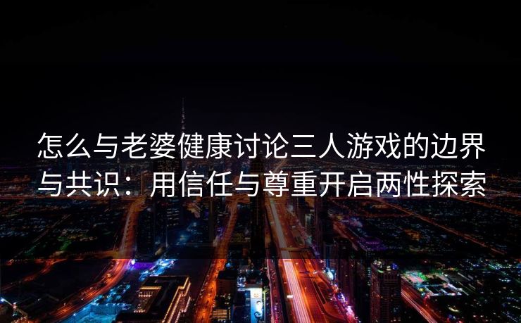 怎么与老婆健康讨论三人游戏的边界与共识:用信任与尊重开启两性探索 怎么与老婆健康讨论三人游戏的边界与共识:用信任与尊重开启两性探索