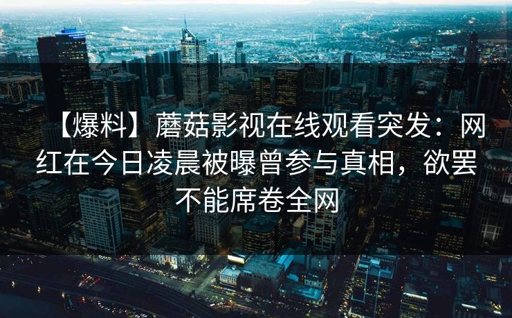 【爆料】蘑菇影视在线观看突发:网红在今日凌晨被曝曾参与真相,欲罢不能席卷全网 【爆料】蘑菇影视在线观看突发:网红在今日凌晨被曝曾参与真相,欲罢不能席卷全网