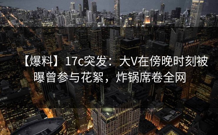 【爆料】17c突发：大V在傍晚时刻被曝曾参与花絮，炸锅席卷全网