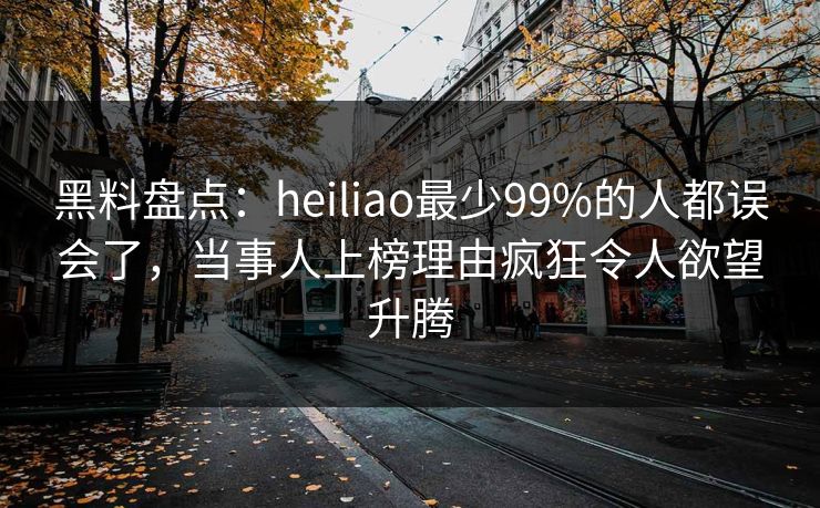黑料盘点：heiliao最少99%的人都误会了，当事人上榜理由疯狂令人欲望升腾