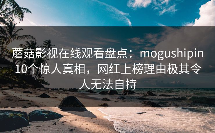 蘑菇影视在线观看盘点：mogushipin10个惊人真相，网红上榜理由极其令人无法自持