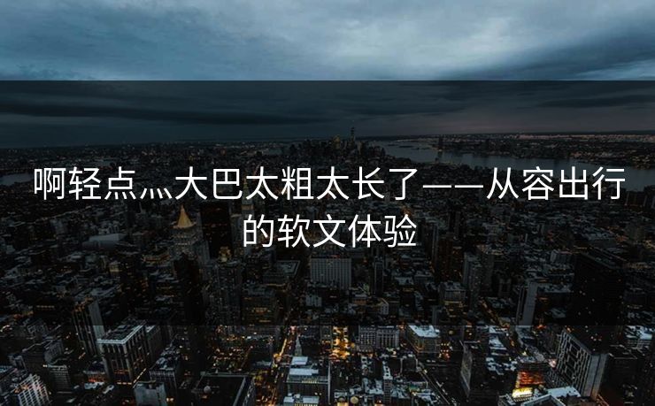 啊轻点灬大巴太粗太长了——从容出行的软文体验 啊轻点灬大巴太粗太长了——从容出行的软文体验