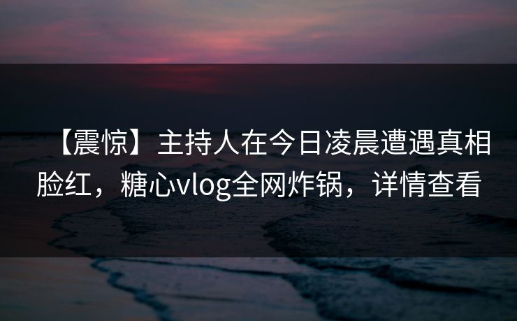 【震惊】主持人在今日凌晨遭遇真相脸红，糖心vlog全网炸锅，详情查看