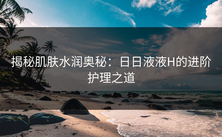 揭秘肌肤水润奥秘:日日液液H的进阶护理之道 揭秘肌肤水润奥秘:日日液液H的进阶护理之道