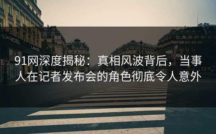 91网深度揭秘：真相风波背后，当事人在记者发布会的角色彻底令人意外