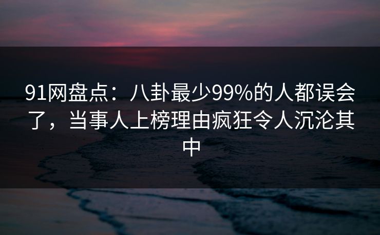 91网盘点：八卦最少99%的人都误会了，当事人上榜理由疯狂令人沉沦其中