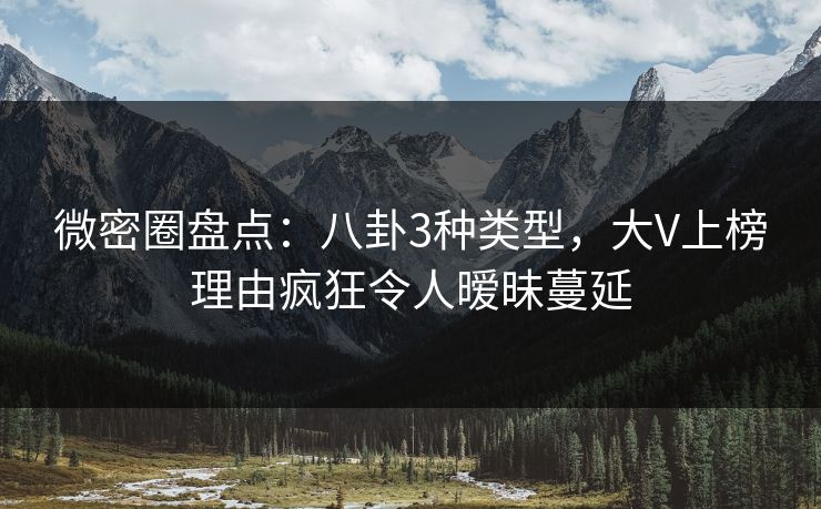 微密圈盘点：八卦3种类型，大V上榜理由疯狂令人暧昧蔓延