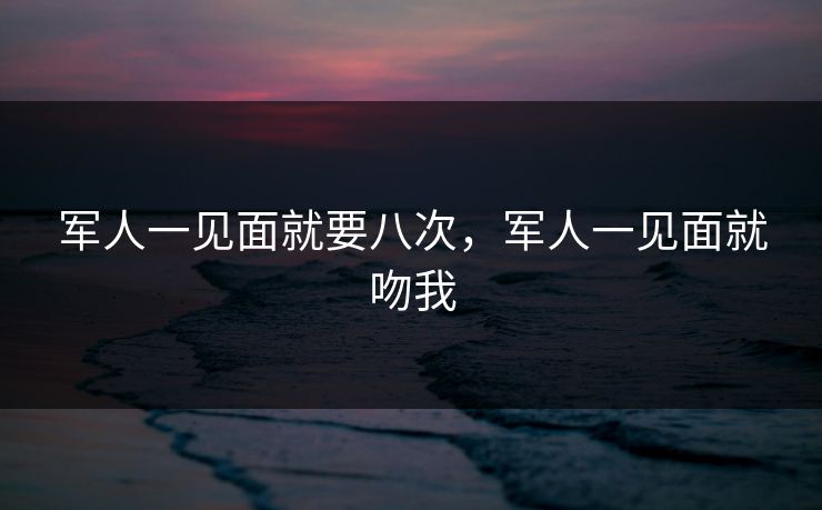 军人一见面就要八次，军人一见面就吻我