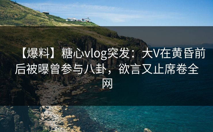 【爆料】糖心vlog突发：大V在黄昏前后被曝曾参与八卦，欲言又止席卷全网
