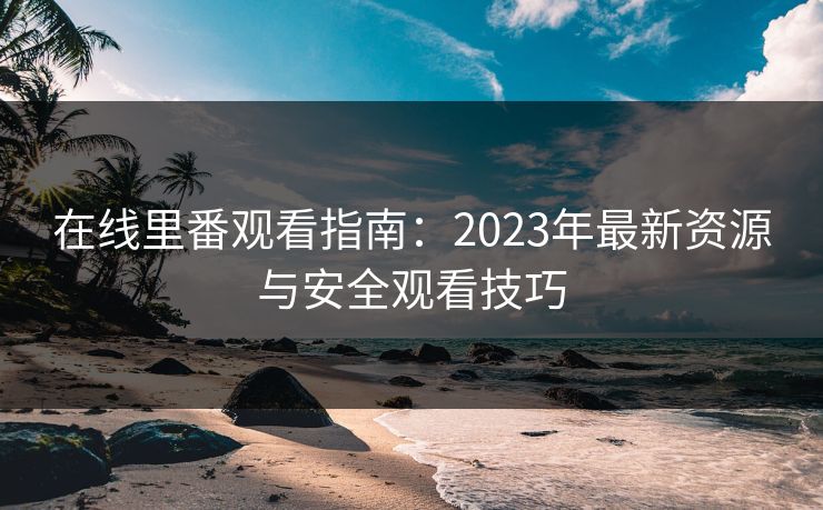 在线里番观看指南:2023年最新资源与安全观看技巧 在线里番观看指南:2023年最新资源与安全观看技巧