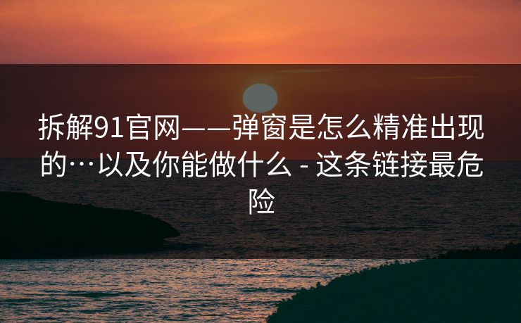拆解91官网——弹窗是怎么精准出现的…以及你能做什么 - 这条链接最危险