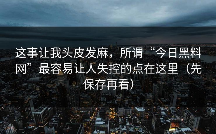 这事让我头皮发麻，所谓“今日黑料网”最容易让人失控的点在这里（先保存再看）