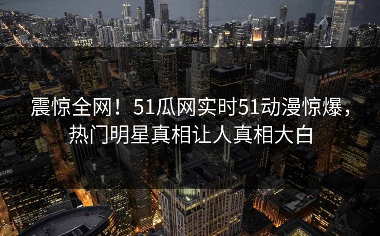 震惊全网!51瓜网实时51动漫惊爆,热门明星真相让人真相大白