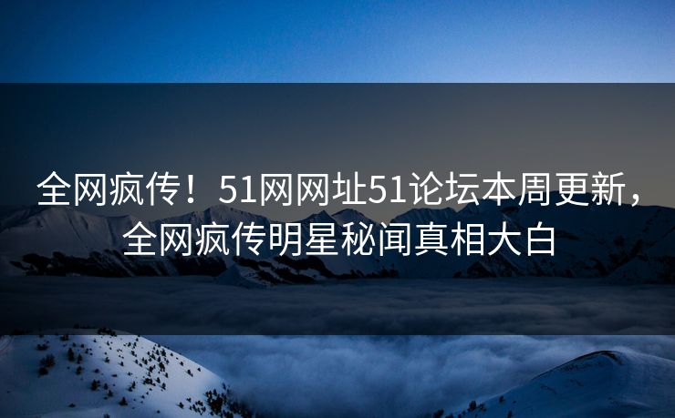 全网疯传!51网网址51论坛本周更新,全网疯传明星秘闻真相大白