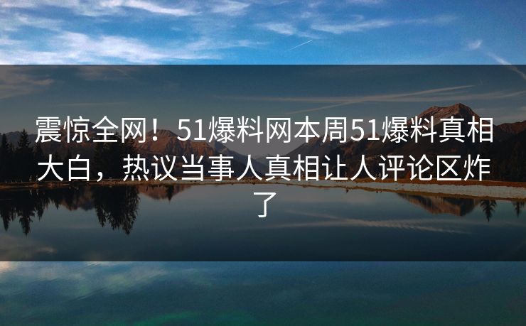 震惊全网!51爆料网本周51爆料真相大白,热议当事人真相让人评论区炸了