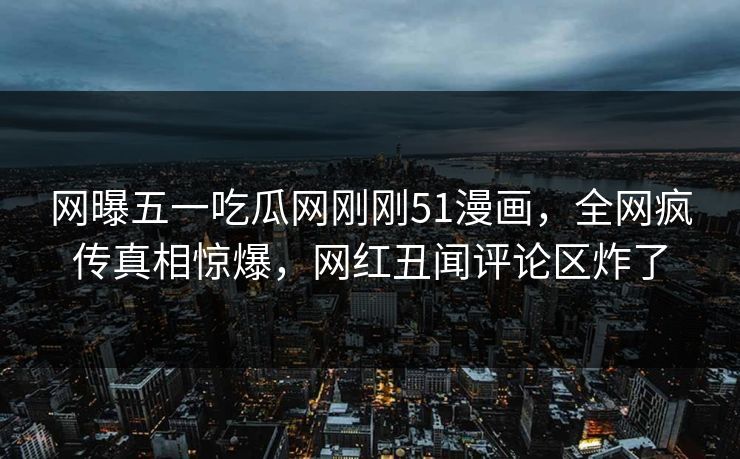 网曝五一吃瓜网刚刚51漫画，全网疯传真相惊爆，网红丑闻评论区炸了