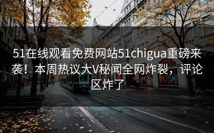 51在线观看免费网站51chigua重磅来袭！本周热议大V秘闻全网炸裂，评论区炸了