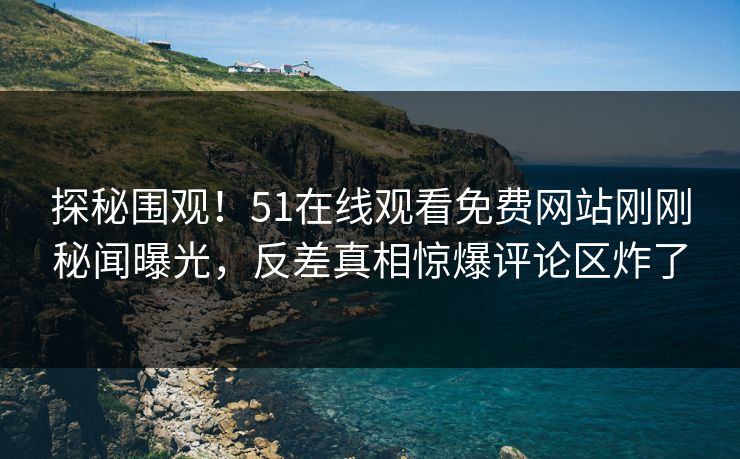 探秘围观！51在线观看免费网站刚刚秘闻曝光，反差真相惊爆评论区炸了