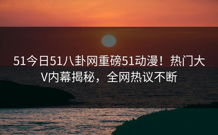 51今日51八卦网重磅51动漫！热门大V内幕揭秘，全网热议不断