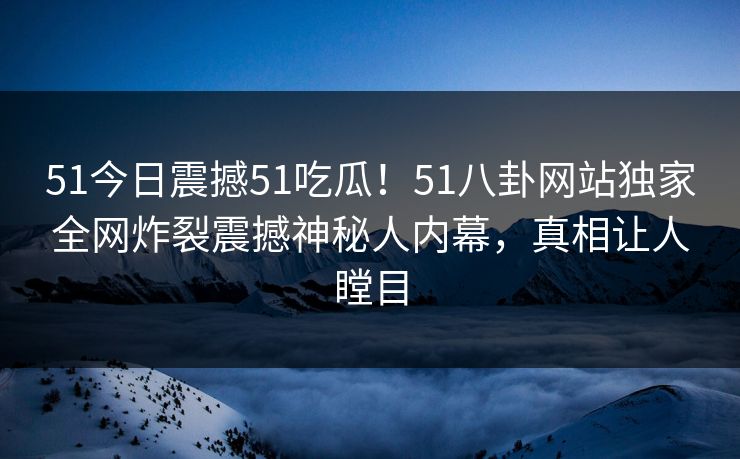 51今日震撼51吃瓜！51八卦网站独家全网炸裂震撼神秘人内幕，真相让人瞠目