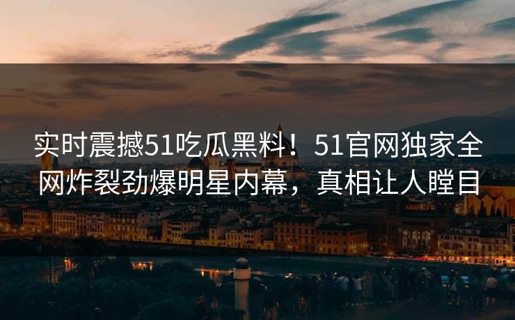 实时震撼51吃瓜黑料！51官网独家全网炸裂劲爆明星内幕，真相让人瞠目