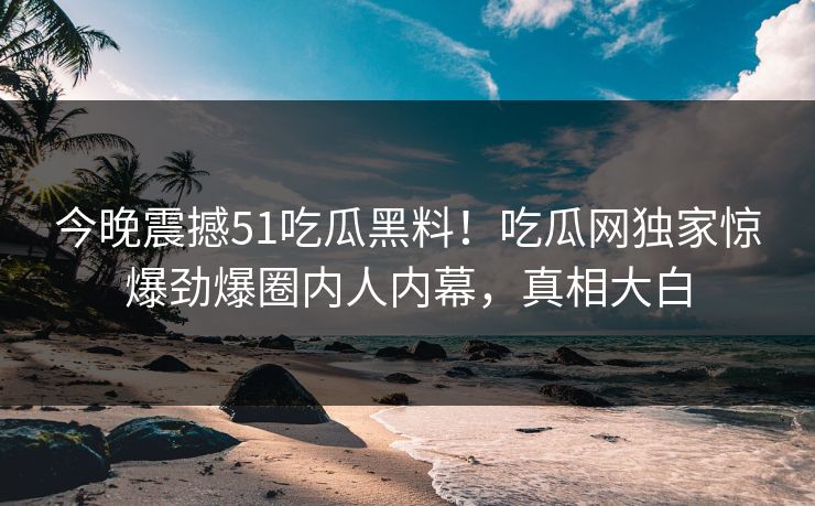 今晚震撼51吃瓜黑料！吃瓜网独家惊爆劲爆圈内人内幕，真相大白