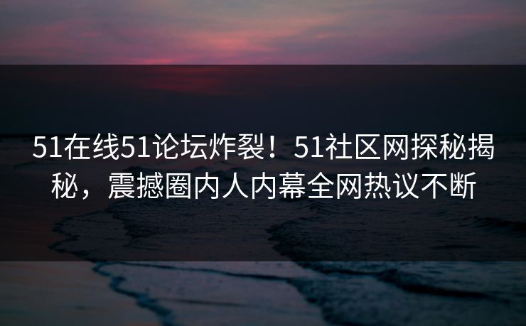 51在线51论坛炸裂！51社区网探秘揭秘，震撼圈内人内幕全网热议不断