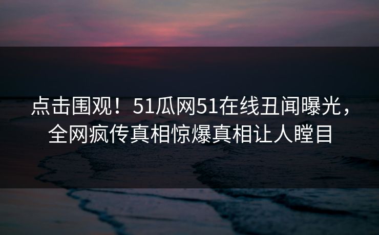 点击围观！51瓜网51在线丑闻曝光，全网疯传真相惊爆真相让人瞠目