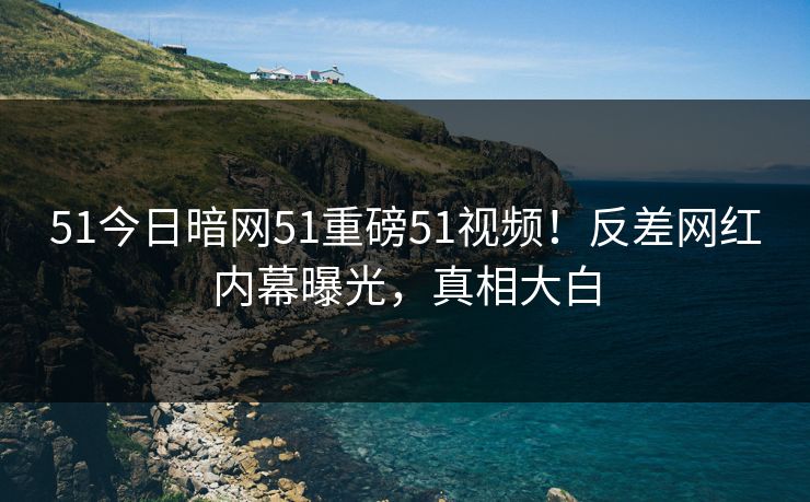 51今日暗网51重磅51视频！反差网红内幕曝光，真相大白