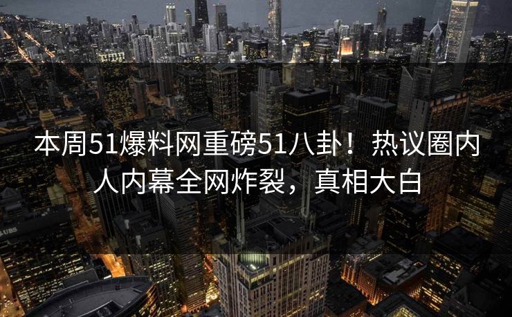 本周51爆料网重磅51八卦！热议圈内人内幕全网炸裂，真相大白