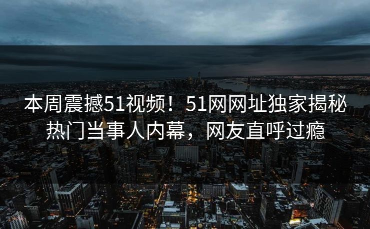 本周震撼51视频！51网网址独家揭秘热门当事人内幕，网友直呼过瘾