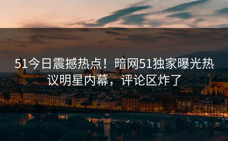 51今日震撼热点！暗网51独家曝光热议明星内幕，评论区炸了