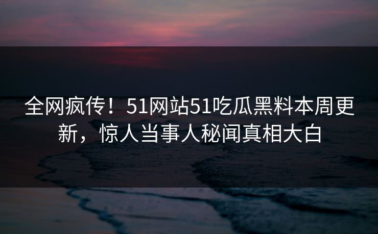 全网疯传！51网站51吃瓜黑料本周更新，惊人当事人秘闻真相大白