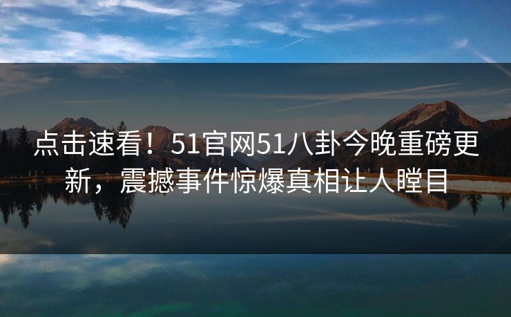 点击速看！51官网51八卦今晚重磅更新，震撼事件惊爆真相让人瞠目