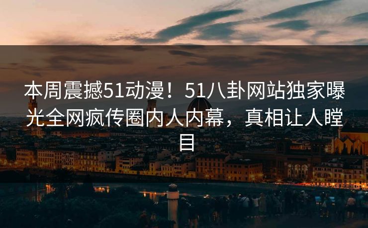 本周震撼51动漫！51八卦网站独家曝光全网疯传圈内人内幕，真相让人瞠目