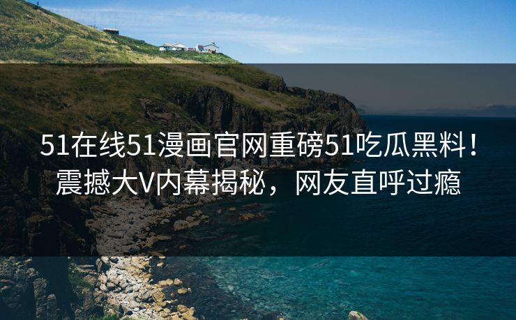51在线51漫画官网重磅51吃瓜黑料！震撼大V内幕揭秘，网友直呼过瘾
