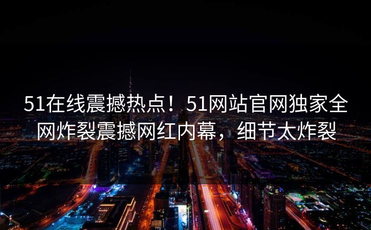 51在线震撼热点！51网站官网独家全网炸裂震撼网红内幕，细节太炸裂