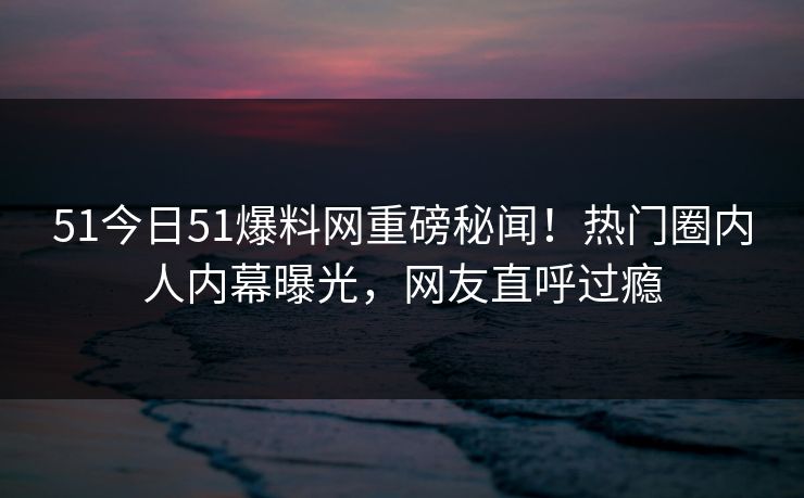 51今日51爆料网重磅秘闻！热门圈内人内幕曝光，网友直呼过瘾