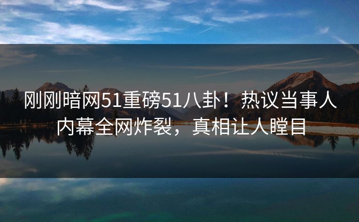 刚刚暗网51重磅51八卦！热议当事人内幕全网炸裂，真相让人瞠目