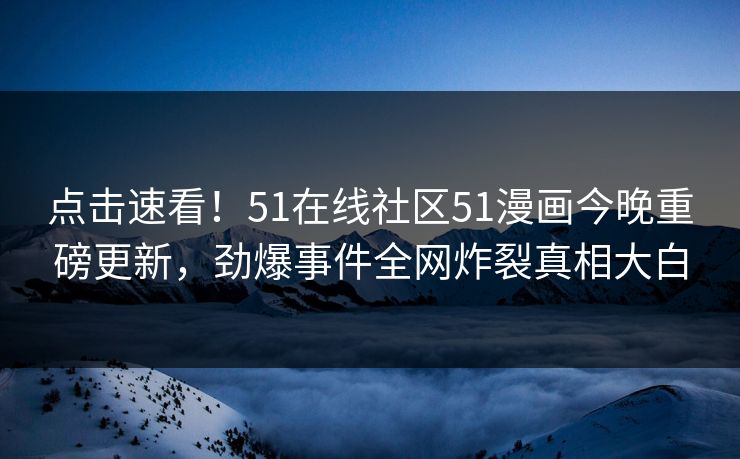 点击速看！51在线社区51漫画今晚重磅更新，劲爆事件全网炸裂真相大白