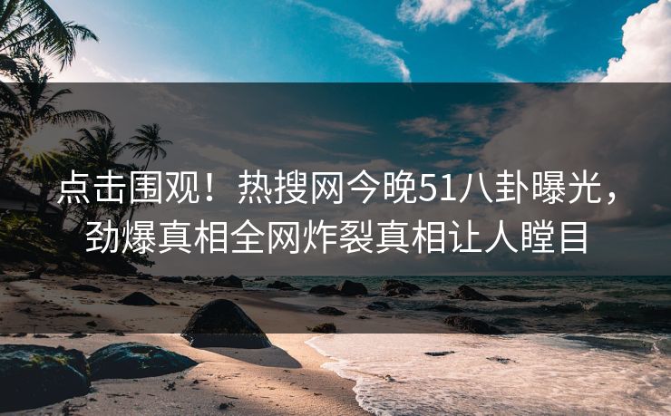 点击围观！热搜网今晚51八卦曝光，劲爆真相全网炸裂真相让人瞠目