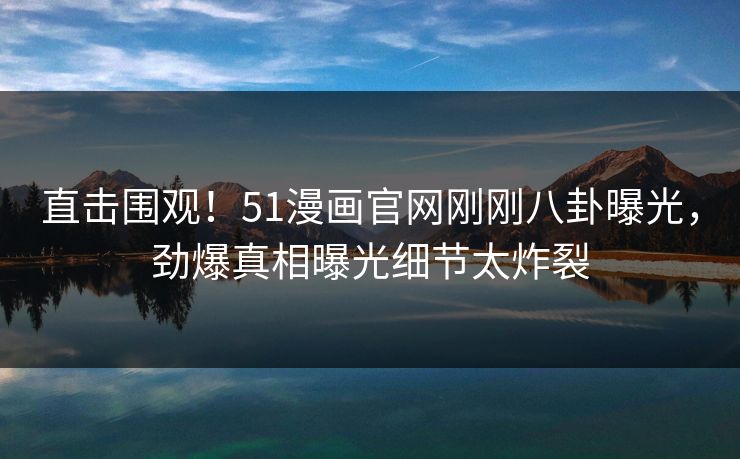直击围观！51漫画官网刚刚八卦曝光，劲爆真相曝光细节太炸裂