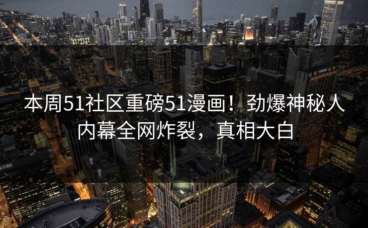 本周51社区重磅51漫画！劲爆神秘人内幕全网炸裂，真相大白
