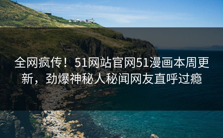全网疯传！51网站官网51漫画本周更新，劲爆神秘人秘闻网友直呼过瘾