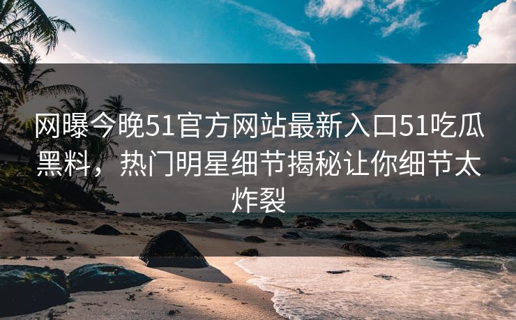 网曝今晚51官方网站最新入口51吃瓜黑料，热门明星细节揭秘让你细节太炸裂